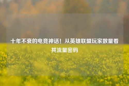 十年不衰的电竞神话!从英雄联盟玩家数量看其流量密码