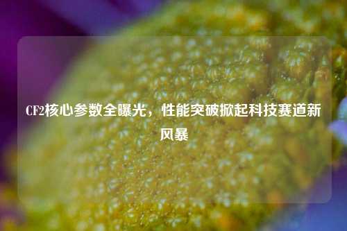 CF2核心参数全曝光，性能突破掀起科技赛道新风暴