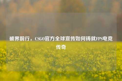 破界前行,CSGO官方全球宣传如何铸就FPS电竞传奇