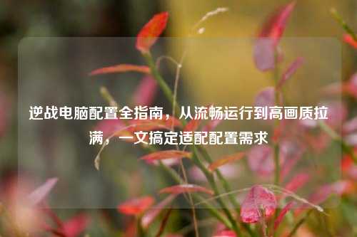 逆战电脑配置全指南，从流畅运行到高画质拉满，一文搞定适配配置需求
