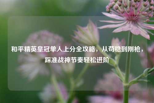 和平精英皇冠单人上分全攻略,从苟稳到刚枪,踩准战神节奏轻松进阶