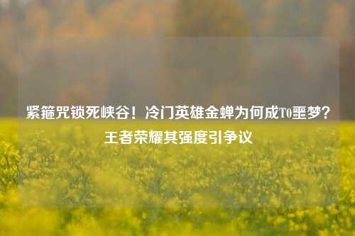 紧箍咒锁死峡谷!冷门英雄金蝉为何成T0噩梦?王者荣耀其强度引争议