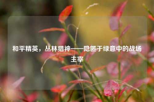 和平精英,丛林猎神——隐匿于绿意中的战场主宰