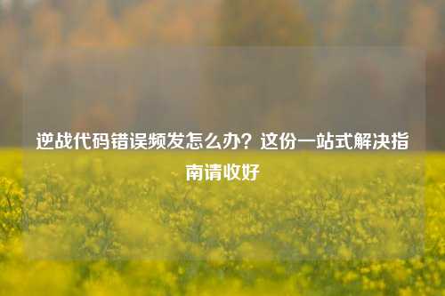 逆战代码错误频发怎么办?这份一站式解决指南请收好
