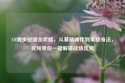 CF滑步按键全攻略,从基础操作到实战身法,视频带你一键解锁战场优势