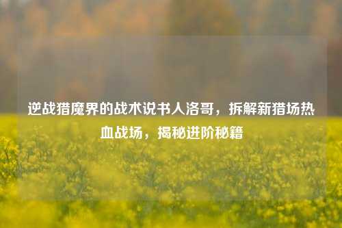 逆战猎魔界的战术说书人洛哥,拆解新猎场热血战场,揭秘进阶秘籍