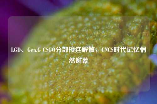 LGD、Gen.G CSGO分部接连解散，CNCS时代记忆悄然谢幕