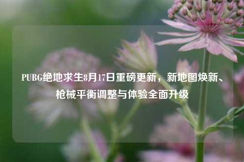 PUBG绝地求生8月17日重磅更新,新地图焕新、枪械平衡调整与体验全面升级