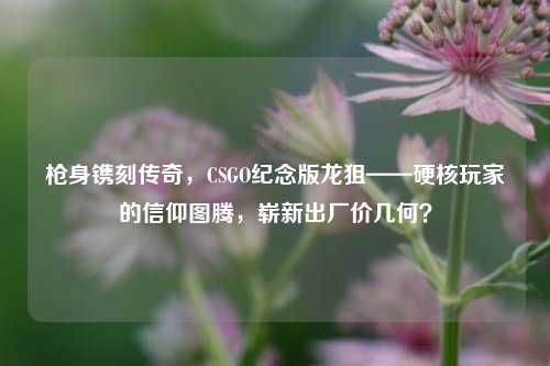 枪身镌刻传奇，CSGO纪念版龙狙——硬核玩家的信仰图腾，崭新出厂价几何？