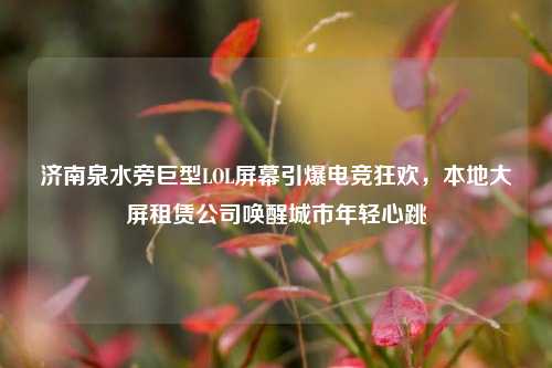 济南泉水旁巨型LOL屏幕引爆电竞狂欢，本地大屏租赁公司唤醒城市年轻心跳