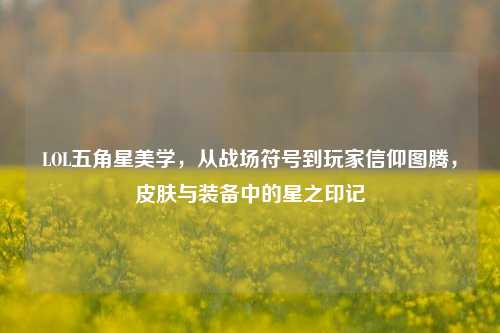 LOL五角星美学,从战场符号到玩家信仰图腾,皮肤与装备中的星之印记