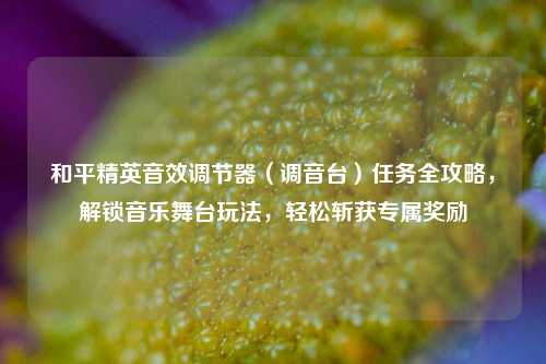 和平精英音效调节器(调音台)任务全攻略,解锁音乐舞台玩法,轻松斩获专属奖励