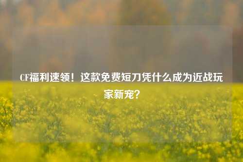 CF福利速领!这款免费短刀凭什么成为近战玩家新宠?
