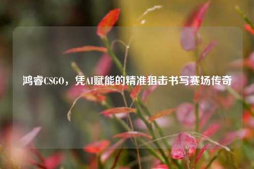 鸿睿CSGO,凭AI赋能的精准狙击书写赛场传奇
