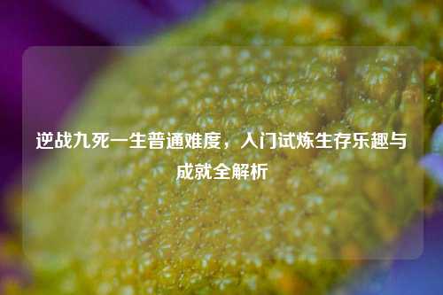 逆战九死一生普通难度,入门试炼生存乐趣与成就全解析