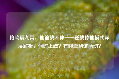 枪鸣震九霄,仙途战不休——逆战修仙模式深度解析,何时上线?有哪些测试活动?