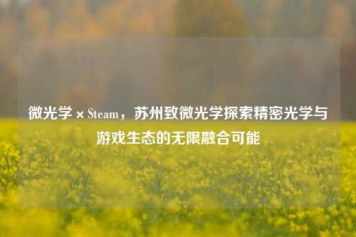 微光学×Steam,苏州致微光学探索精密光学与游戏生态的无限融合可能