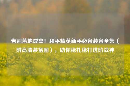 告别落地成盒!和平精英新手必备装备全集(附高清装备图),助你稳扎稳打进阶战神