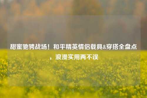 甜蜜驰骋战场!和平精英情侣载具&穿搭全盘点,浪漫实用两不误