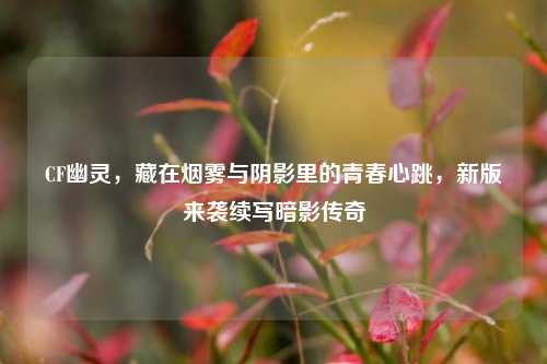 CF幽灵,藏在烟雾与阴影里的青春心跳,新版来袭续写暗影传奇