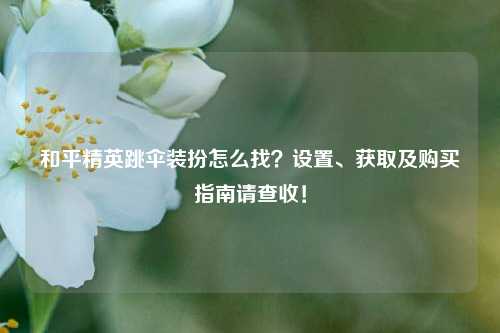 和平精英跳伞装扮怎么找?设置、获取及购买指南请查收!