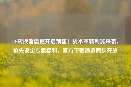 CF转换者震撼开启预售!战术革新利器来袭,抢先锁定专属福利,官方下载通道同步开放