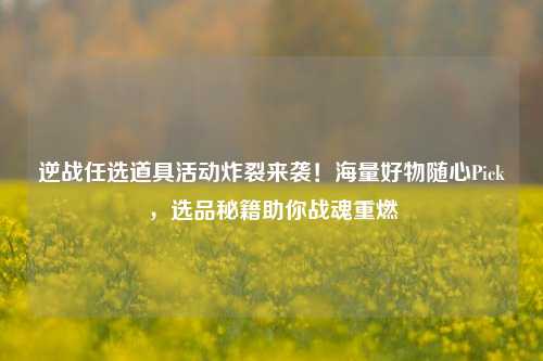 逆战任选道具活动炸裂来袭!海量好物随心Pick,选品秘籍助你战魂重燃