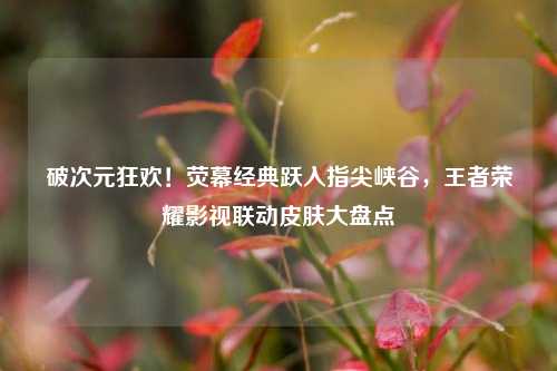 破次元狂欢!荧幕经典跃入指尖峡谷,王者荣耀影视联动皮肤大盘点