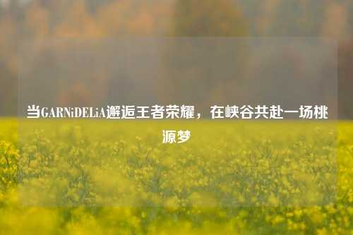 当GARNiDELiA邂逅王者荣耀,在峡谷共赴一场桃源梦