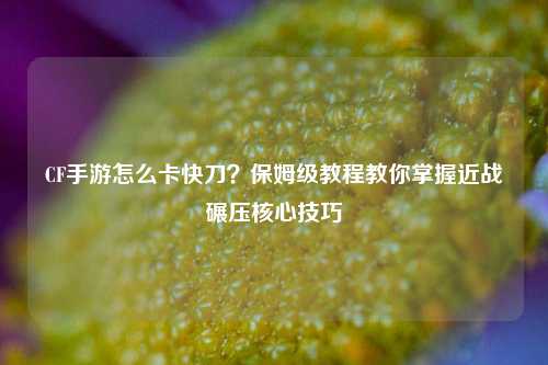 CF手游怎么卡快刀?保姆级教程教你掌握近战碾压核心技巧