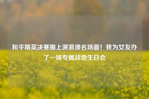 和平精英决赛圈上演浪漫名场面!我为女友办了一场专属战地生日会