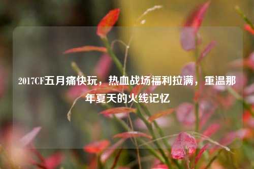 2017CF五月痛快玩，热血战场福利拉满，重温那年夏天的火线记忆