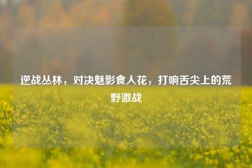 逆战丛林,对决魅影食人花,打响舌尖上的荒野激战
