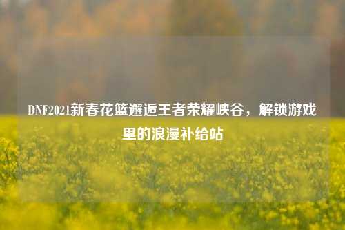 DNF2021新春花篮邂逅王者荣耀峡谷,解锁游戏里的浪漫补给站