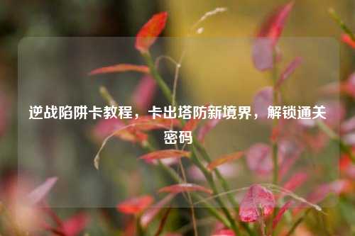 逆战陷阱卡教程，卡出塔防新境界，解锁通关密码