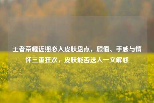 王者荣耀近期必入皮肤盘点,颜值、手感与情怀三重狂欢,皮肤能否送人一文解惑