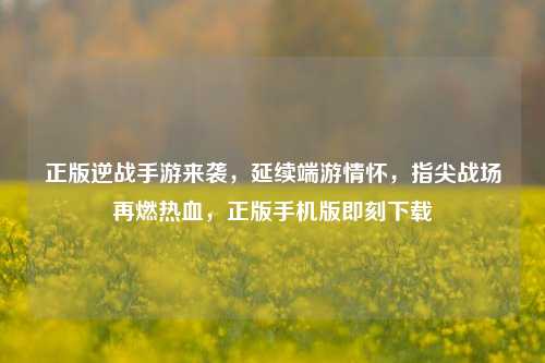 正版逆战手游来袭，延续端游情怀，指尖战场再燃热血，正版手机版即刻下载