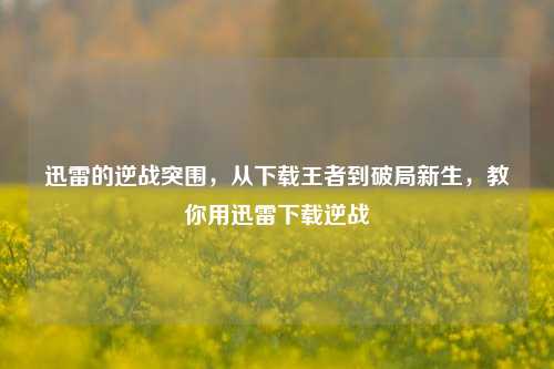 迅雷的逆战突围,从下载王者到破局新生,教你用迅雷下载逆战