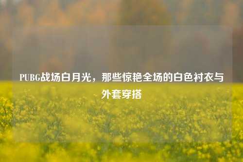 PUBG战场白月光,那些惊艳全场的白色衬衣与外套穿搭
