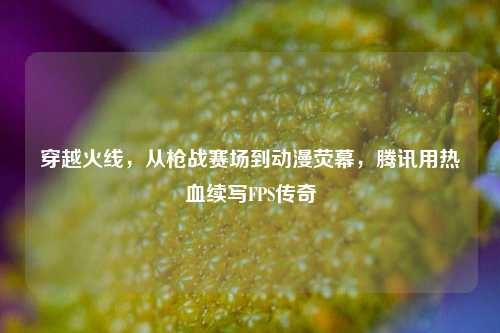 穿越火线,从枪战赛场到动漫荧幕,腾讯用热血续写FPS传奇