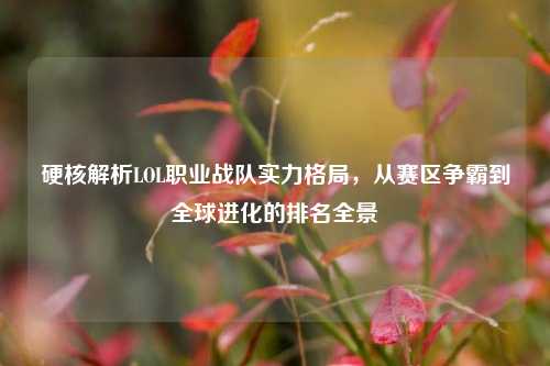 硬核解析LOL职业战队实力格局,从赛区争霸到全球进化的排名全景