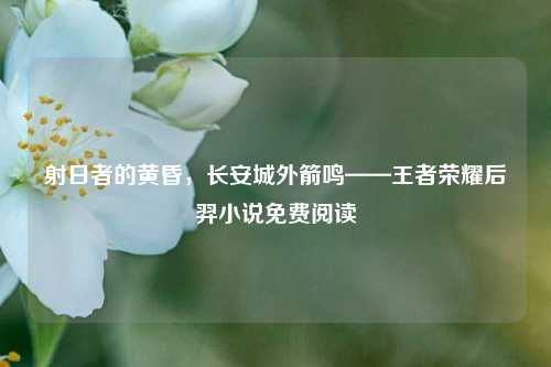 射日者的黄昏,长安城外箭鸣——王者荣耀后羿小说免费阅读