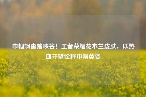巾帼飒沓踏峡谷!王者荣耀花木兰皮肤,以热血守望诠释巾帼英姿