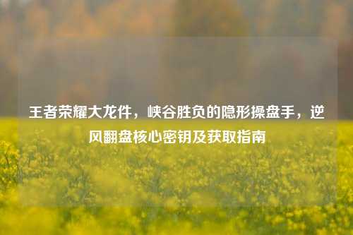 王者荣耀大龙件，峡谷胜负的隐形操盘手，逆风翻盘核心密钥及获取指南