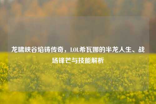 龙啸峡谷焰铸传奇,LOL希瓦娜的半龙人生、战场锋芒与技能解析
