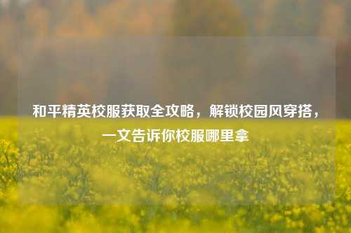 和平精英校服获取全攻略,解锁校园风穿搭,一文告诉你校服哪里拿