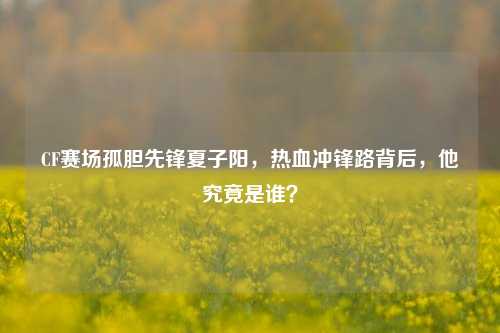 CF赛场孤胆先锋夏子阳，热血冲锋路背后，他究竟是谁？