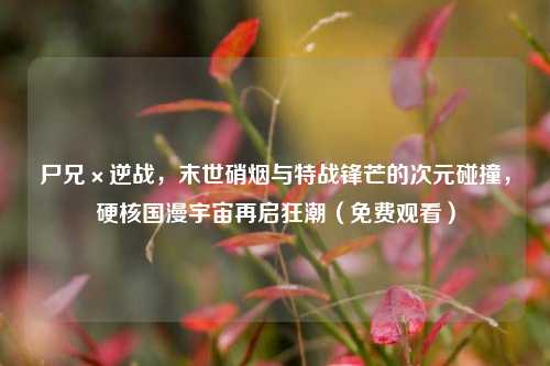 尸兄×逆战，末世硝烟与特战锋芒的次元碰撞，硬核国漫宇宙再启狂潮（免费观看）