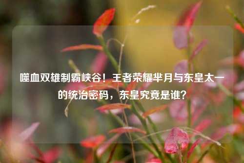 噬血双雄制霸峡谷！王者荣耀芈月与东皇太一的统治密码，东皇究竟是谁？