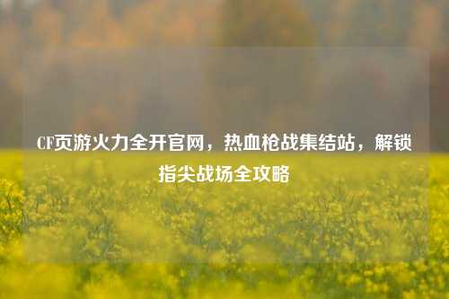 CF页游火力全开官网，热血枪战集结站，解锁指尖战场全攻略
